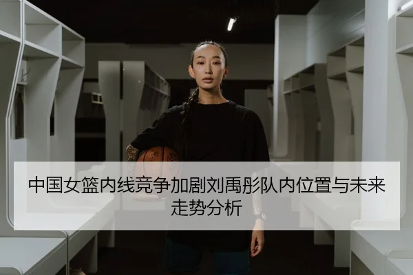 中国女篮内线竞争加剧刘禹彤队内位置与未来走势分析（WukongSports）