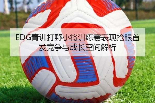 EDG青训打野小将训练赛表现抢眼首发竞争与成长空间解析 - WukongSports